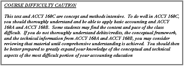 Text Box: COURSE DIFFICULTY CAUTION

This text and ACCY 160C are concept and methods intensive.  To do well in ACCY 160C, you should thoroughly understand and be able to apply basic accounting and ACCY 160A and ACCY 160B.  Some students may find the content and pace of the class difficult.  If you do not thoroughly understand debits/credits, the conceptual framework, and the technical information from ACCY 160A and ACCY 160B, you may consider reviewing that material until comprehensive understanding is achieved.  You should then be better prepared to greatly expand your knowledge of the conceptual and technical aspects of the most difficult portion of your accounting education

