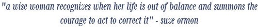 "a wise woman recognizes when her life is out of balance and summons the courage to act to correct it" - suze ormon